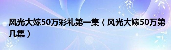 风光大嫁50万彩礼第一集风光大嫁50万第几集