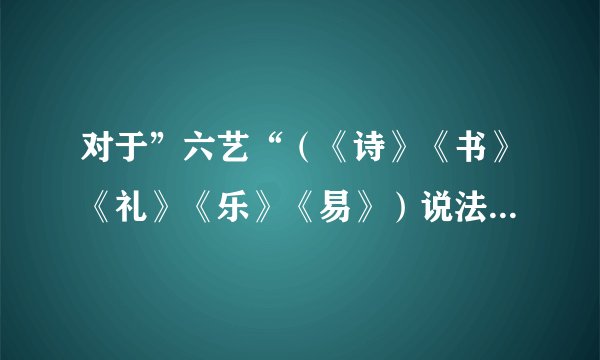 对于”六艺“（《诗》《书》《礼》《乐》《易》）说法不正确的是（）