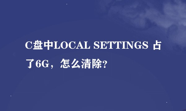 C盘中LOCAL SETTINGS 占了6G，怎么清除？