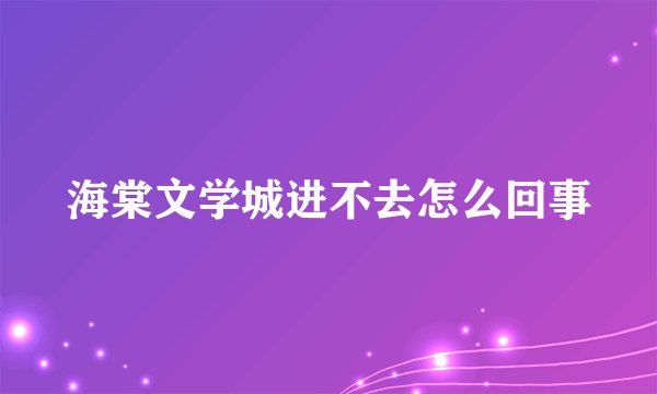 海棠文学城进不去怎么回事