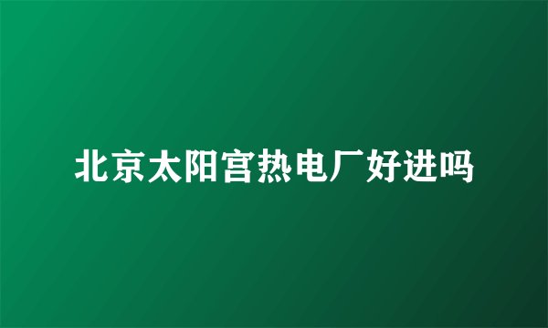 北京太阳宫热电厂好进吗
