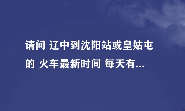 请问 辽中到沈阳站或皇姑屯的 火车最新时间 每天有几趟 知道的麻烦告诉下 急急急``````（要最新的时间）