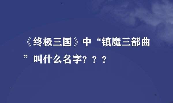 《终极三国》中“镇魔三部曲”叫什么名字？？？