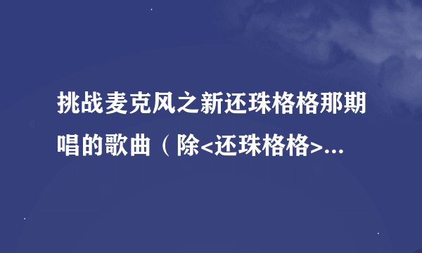 挑战麦克风之新还珠格格那期唱的歌曲（除<还珠格格>这部剧的曲目）