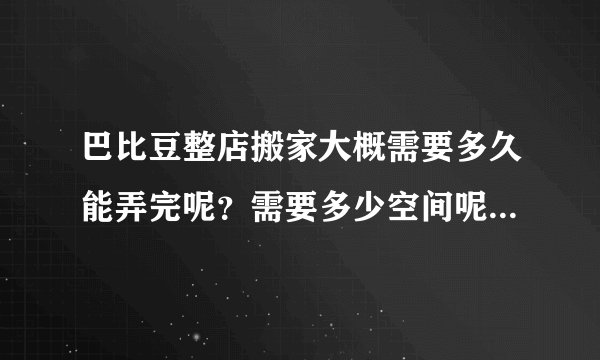 巴比豆整店搬家大概需要多久能弄完呢？需要多少空间呢？不好估计啊