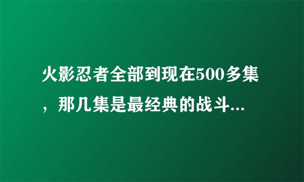 火影忍者全部到现在500多集，那几集是最经典的战斗。高手回答全点~~