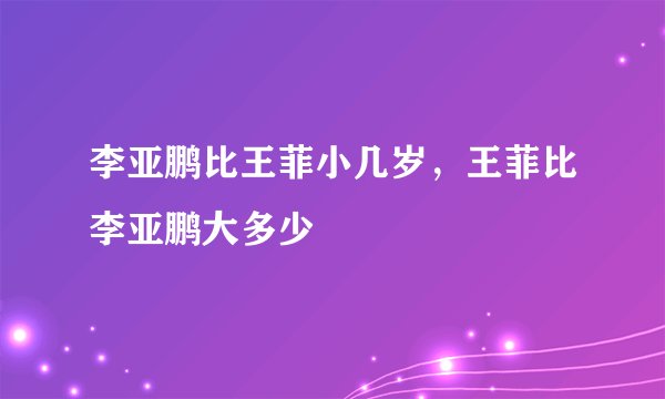 李亚鹏比王菲小几岁，王菲比李亚鹏大多少
