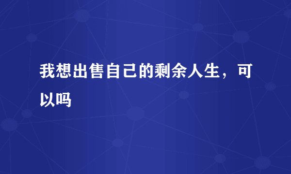 我想出售自己的剩余人生，可以吗
