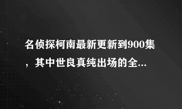 名侦探柯南最新更新到900集，其中世良真纯出场的全部集数 全部！！！