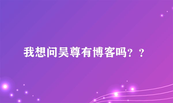 我想问吴尊有博客吗？？