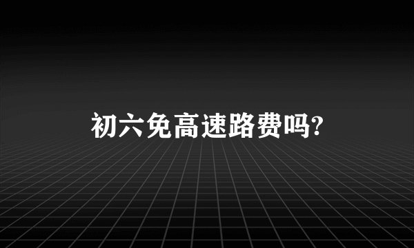 初六免高速路费吗?