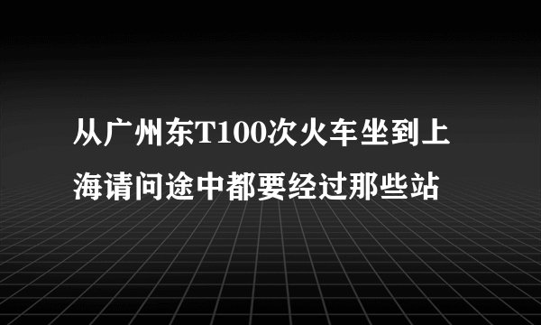 从广州东T100次火车坐到上海请问途中都要经过那些站