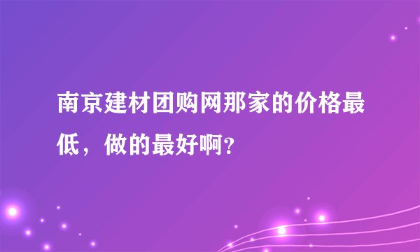 南京建材团购网那家的价格最低，做的最好啊？