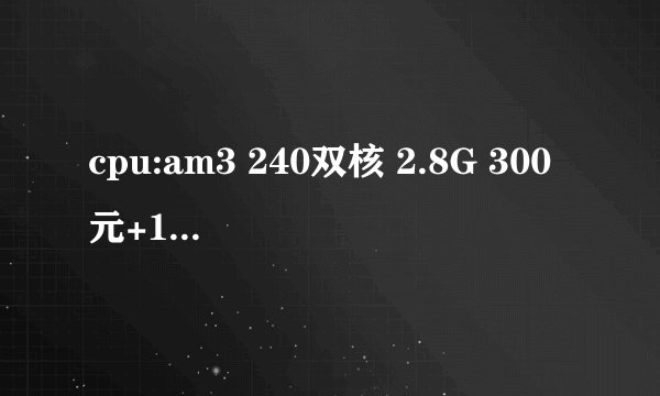 cpu:am3 240双核 2.8G 300元+15风扇 硬盘：500G 270元 内存：2G 1333 230元 主板：785 410元 机箱：ATX 12