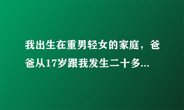 我出生在重男轻女的家庭，爸爸从17岁跟我发生二十多次关系，有一次叫来哥哥和叔叔，不想失去这个家，能...