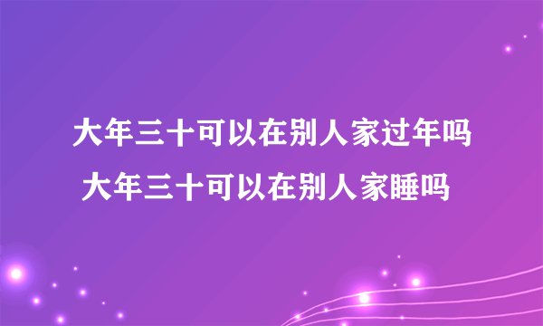 大年三十可以在别人家过年吗 大年三十可以在别人家睡吗