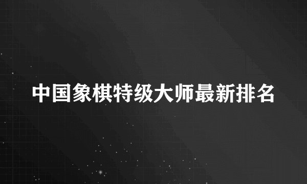 中国象棋特级大师最新排名