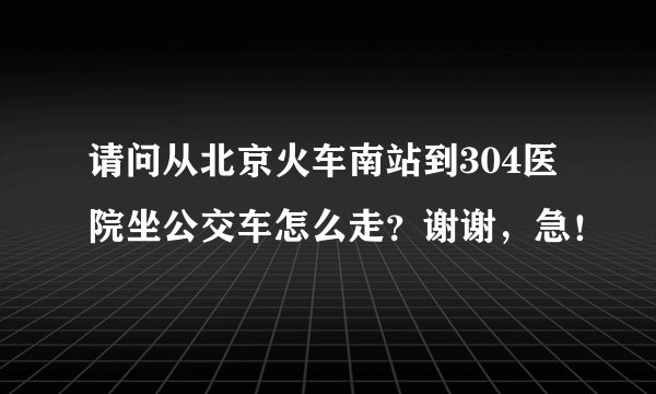 请问从北京火车南站到304医院坐公交车怎么走？谢谢，急！