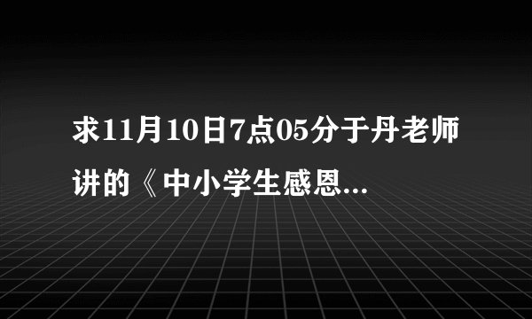 求11月10日7点05分于丹老师讲的《中小学生感恩教育》的观后感谢谢了