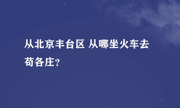 从北京丰台区 从哪坐火车去苟各庄？