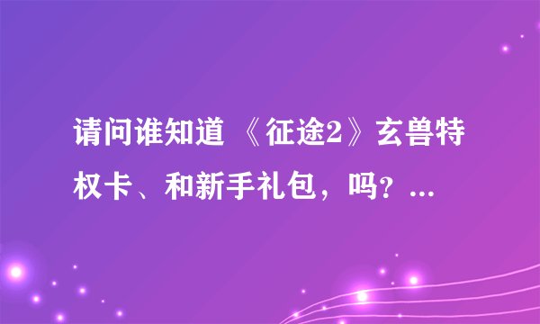 请问谁知道 《征途2》玄兽特权卡、和新手礼包，吗？？？知道的说下，在哪领取？ 或者给我发。。