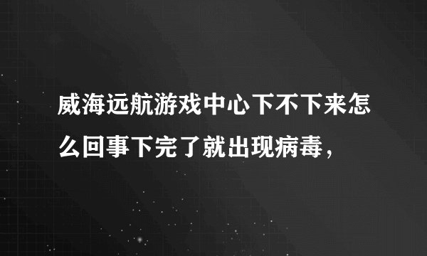 威海远航游戏中心下不下来怎么回事下完了就出现病毒，