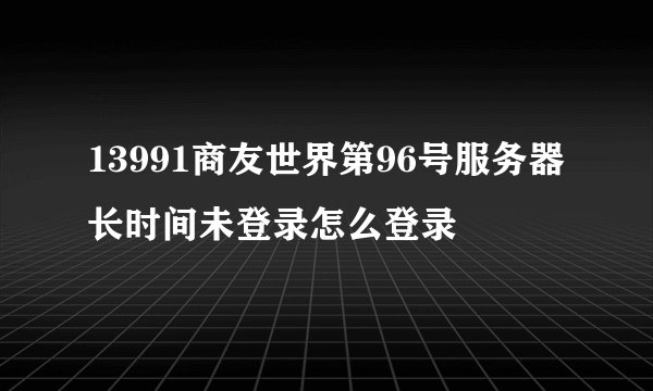 13991商友世界第96号服务器长时间未登录怎么登录