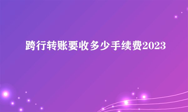 跨行转账要收多少手续费2023