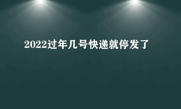 2022过年几号快递就停发了