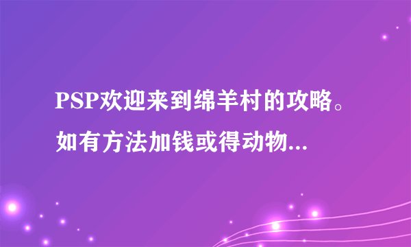 PSP欢迎来到绵羊村的攻略。 如有方法加钱或得动物加分。 不许盗用别人的