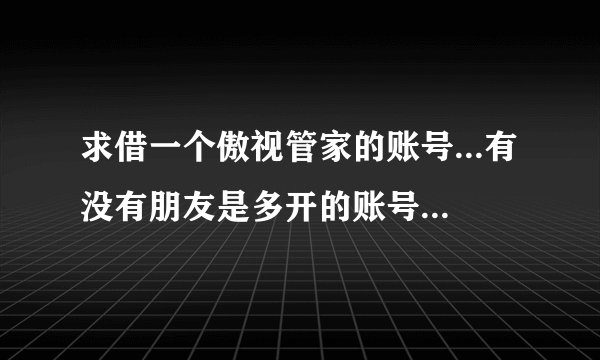 求借一个傲视管家的账号...有没有朋友是多开的账号，有多余空位的..或者已经不玩傲视天地的朋友..求借！