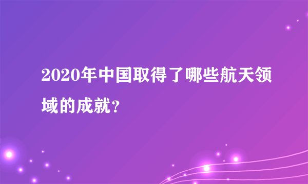 2020年中国取得了哪些航天领域的成就？