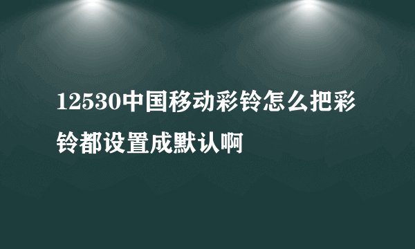 12530中国移动彩铃怎么把彩铃都设置成默认啊