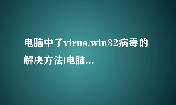 电脑中了virus.win32病毒的解决方法|电脑中了virus.win32病毒如何解决