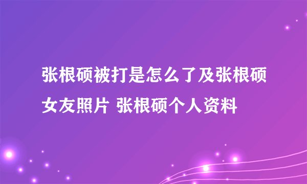张根硕被打是怎么了及张根硕女友照片 张根硕个人资料