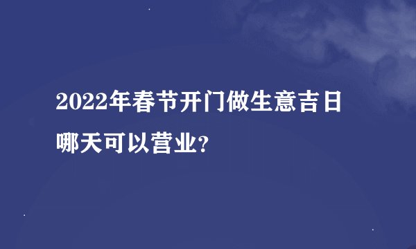 2022年春节开门做生意吉日 哪天可以营业？