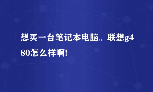 想买一台笔记本电脑。联想g480怎么样啊!
