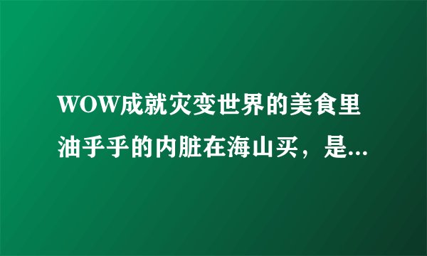 WOW成就灾变世界的美食里油乎乎的内脏在海山买，是不是没做任务的看不到NPC啊