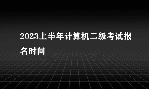 2023上半年计算机二级考试报名时间