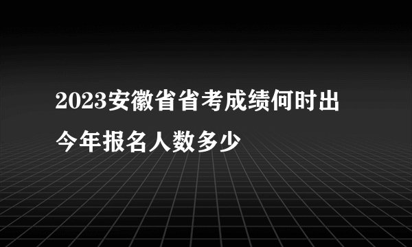 2023安徽省省考成绩何时出 今年报名人数多少