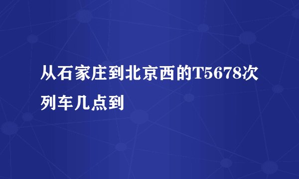 从石家庄到北京西的T5678次列车几点到