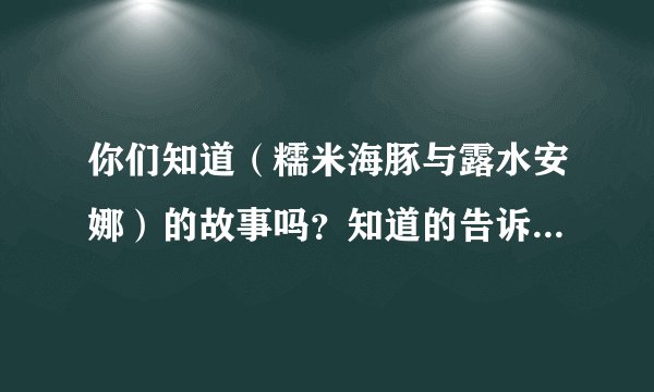 你们知道（糯米海豚与露水安娜）的故事吗？知道的告诉我下.谢谢