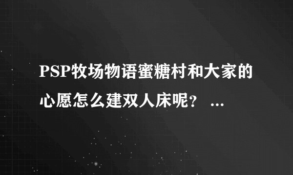 PSP牧场物语蜜糖村和大家的心愿怎么建双人床呢？ 还有怎么结婚？
