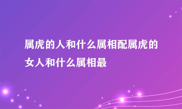 属虎的人和什么属相配属虎的女人和什么属相最