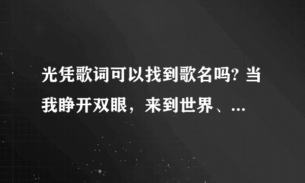 光凭歌词可以找到歌名吗? 当我睁开双眼，来到世界、、、、、、有一天我放学回家，看见爸爸妈妈正在吵架、