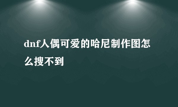 dnf人偶可爱的哈尼制作图怎么搜不到