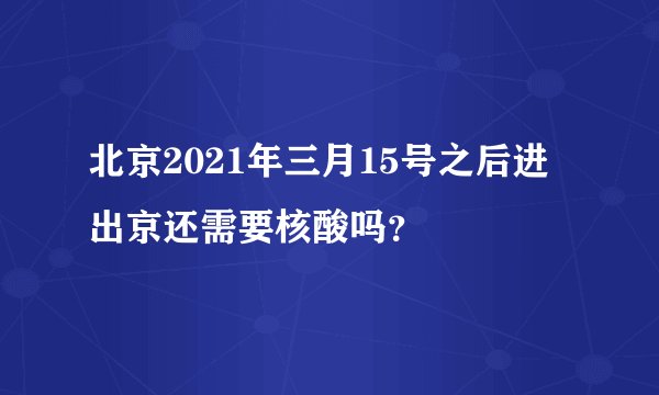 北京2021年三月15号之后进出京还需要核酸吗？