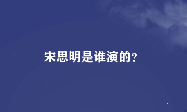 宋思明是谁演的？