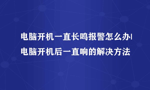 电脑开机一直长鸣报警怎么办|电脑开机后一直响的解决方法