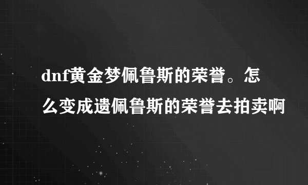 dnf黄金梦佩鲁斯的荣誉。怎么变成遗佩鲁斯的荣誉去拍卖啊